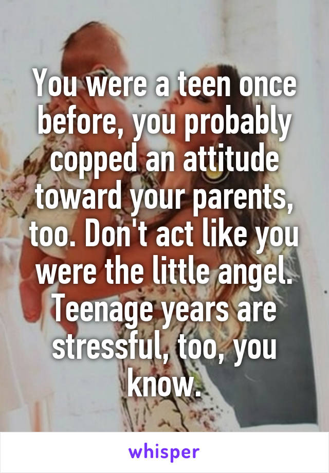 You were a teen once before, you probably copped an attitude toward your parents, too. Don't act like you were the little angel. Teenage years are stressful, too, you know.