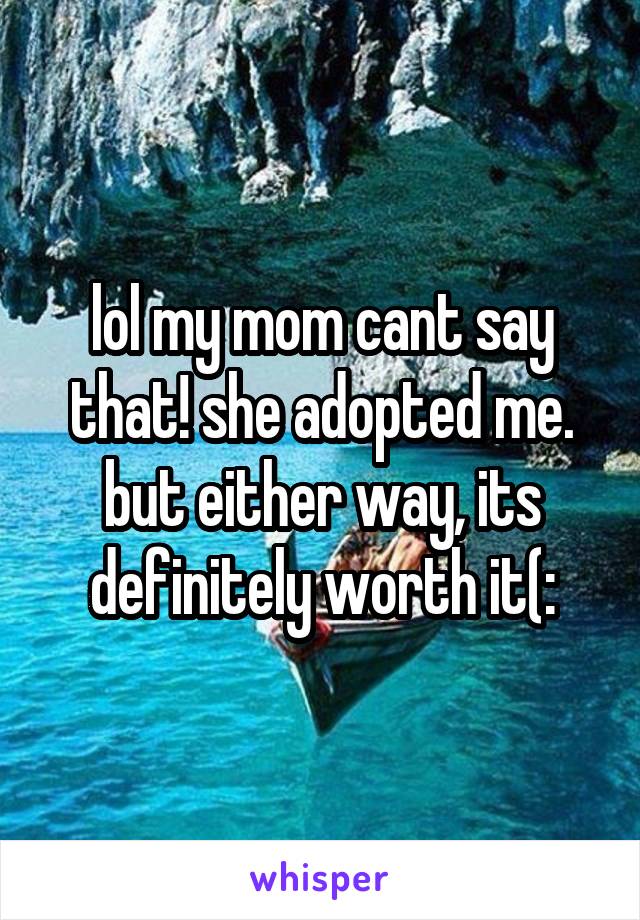 lol my mom cant say that! she adopted me. but either way, its definitely worth it(: