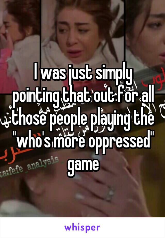 I was just simply pointing that out for all those people playing the "who's more oppressed" game