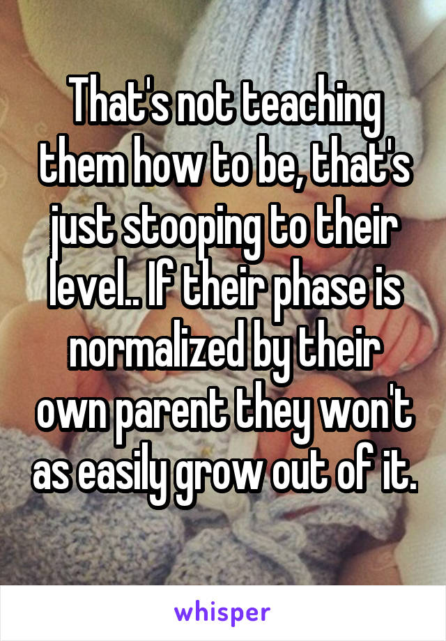 That's not teaching them how to be, that's just stooping to their level.. If their phase is normalized by their own parent they won't as easily grow out of it. 