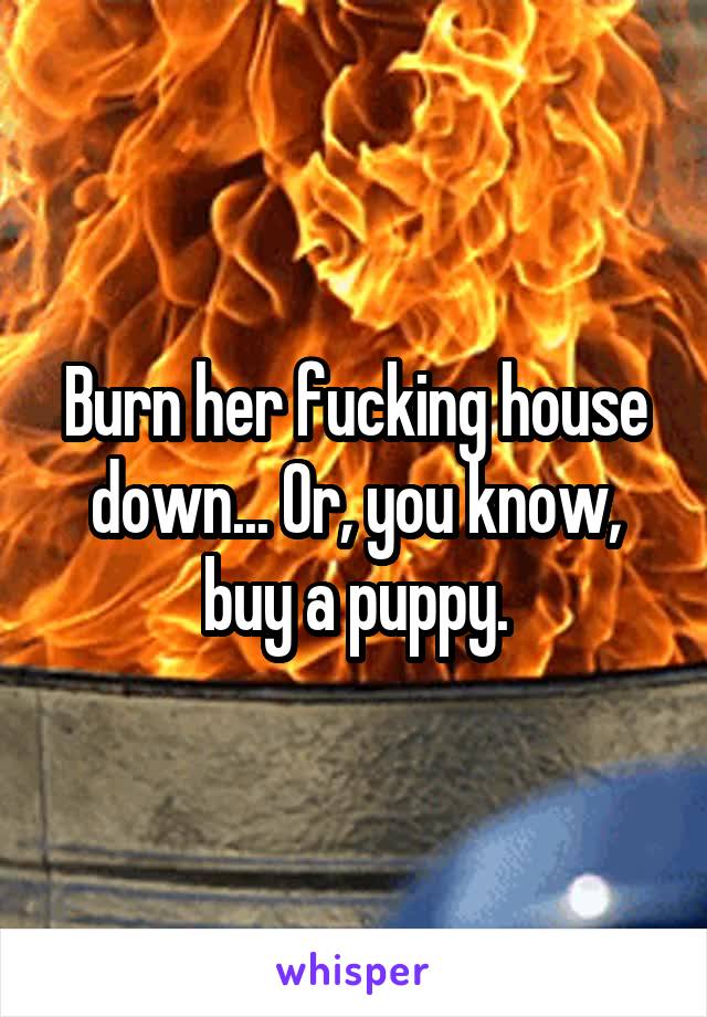 Burn her fucking house down... Or, you know, buy a puppy.