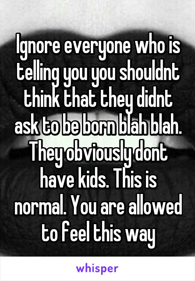 Ignore everyone who is telling you you shouldnt think that they didnt ask to be born blah blah. They obviously dont have kids. This is normal. You are allowed to feel this way