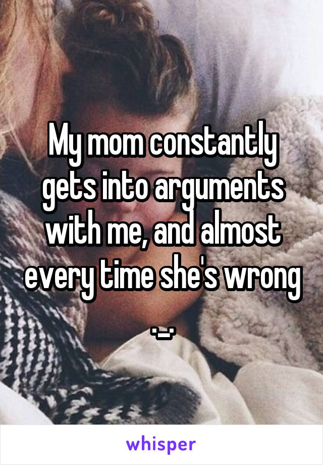 My mom constantly gets into arguments with me, and almost every time she's wrong ._.