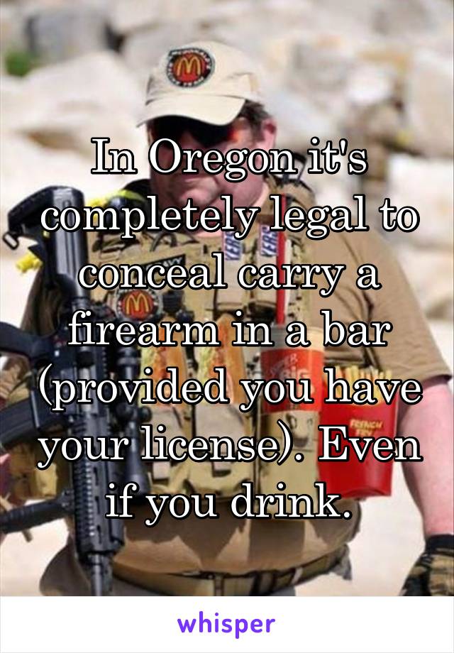 In Oregon it's completely legal to conceal carry a firearm in a bar (provided you have your license). Even if you drink.