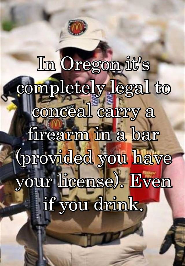 In Oregon it's completely legal to conceal carry a firearm in a bar (provided you have your license). Even if you drink.