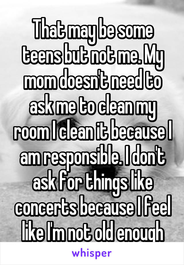 That may be some teens but not me. My mom doesn't need to ask me to clean my room I clean it because I am responsible. I don't ask for things like concerts because I feel like I'm not old enough