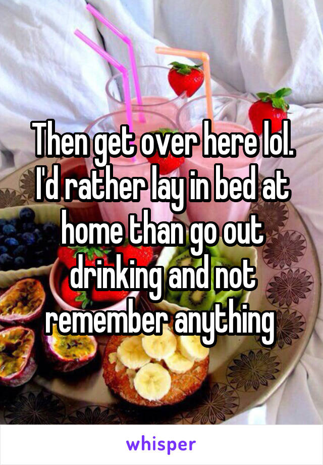 Then get over here lol. I'd rather lay in bed at home than go out drinking and not remember anything 