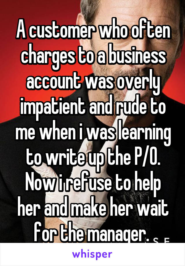 A customer who often charges to a business account was overly impatient and rude to me when i was learning to write up the P/O. Now i refuse to help her and make her wait for the manager. 