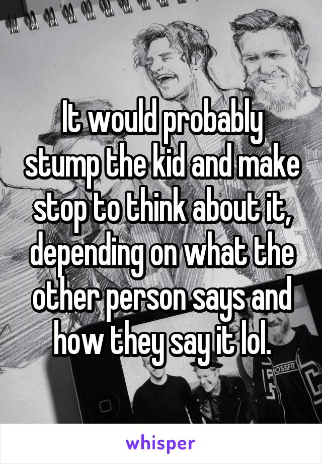 It would probably stump the kid and make stop to think about it, depending on what the other person says and how they say it lol.