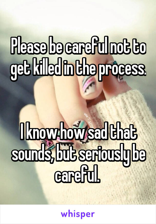 Please be careful not to get killed in the process. 

I know how sad that sounds, but seriously be careful. 