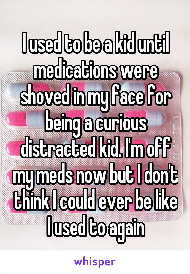 I used to be a kid until medications were shoved in my face for being a curious distracted kid. I'm off my meds now but I don't think I could ever be like I used to again