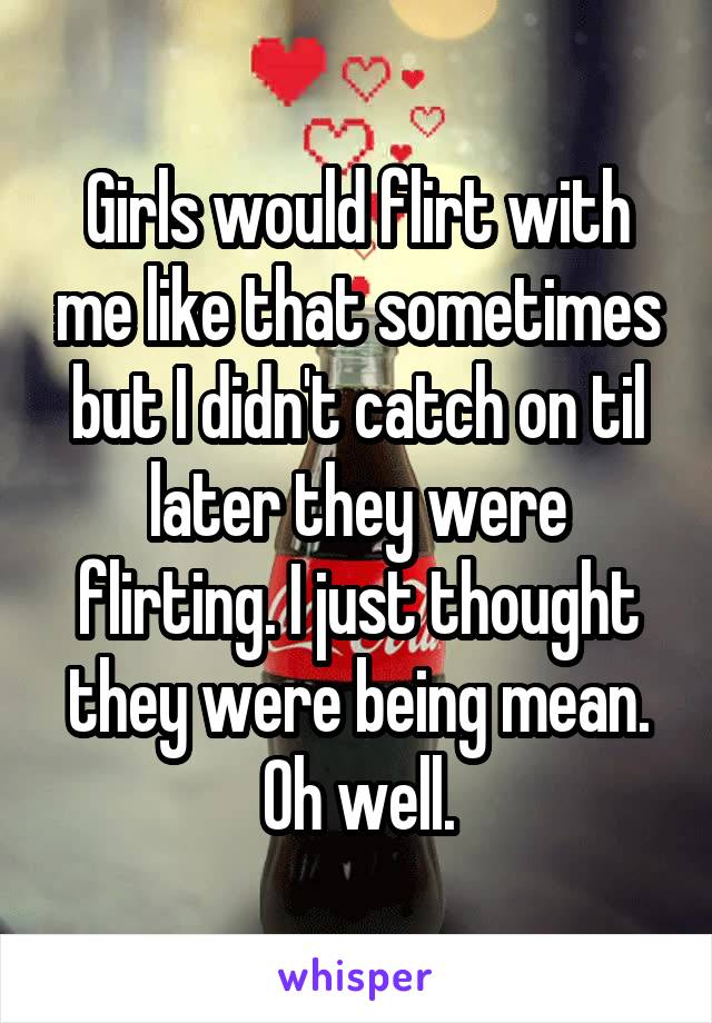 Girls would flirt with me like that sometimes but I didn't catch on til later they were flirting. I just thought they were being mean. Oh well.