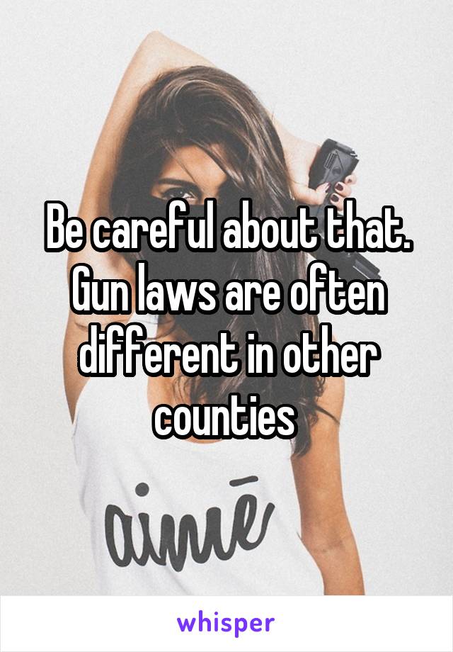 Be careful about that. Gun laws are often different in other counties 