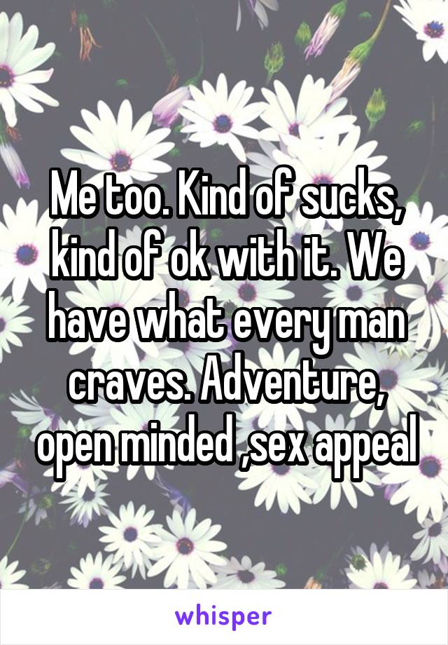 Me too. Kind of sucks, kind of ok with it. We have what every man craves. Adventure, open minded ,sex appeal