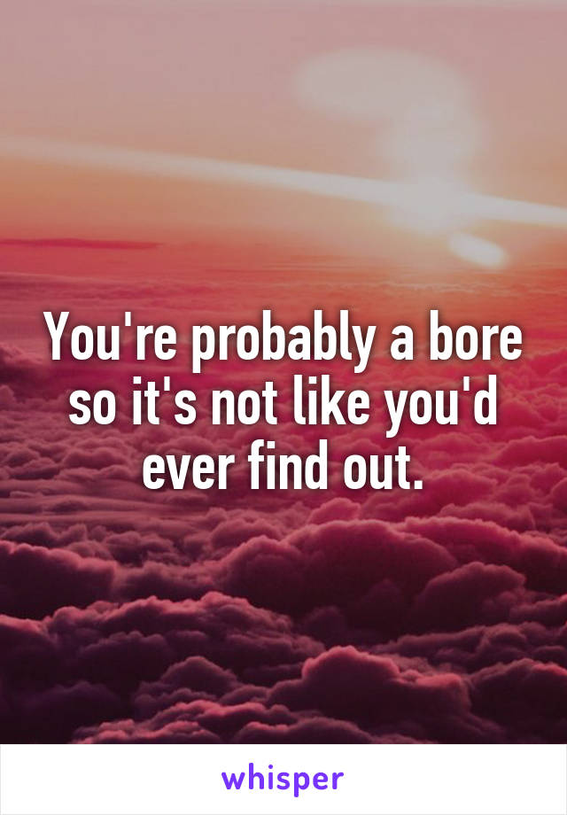 You're probably a bore so it's not like you'd ever find out.