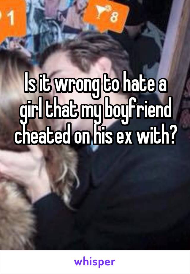 Is it wrong to hate a girl that my boyfriend cheated on his ex with? 
