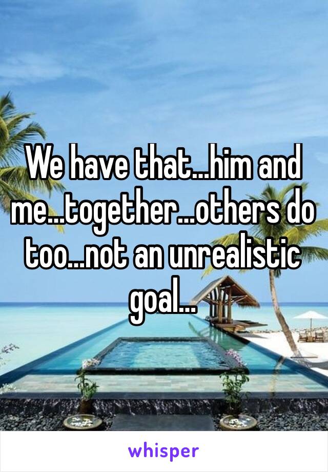 We have that…him and me…together…others do too…not an unrealistic goal…