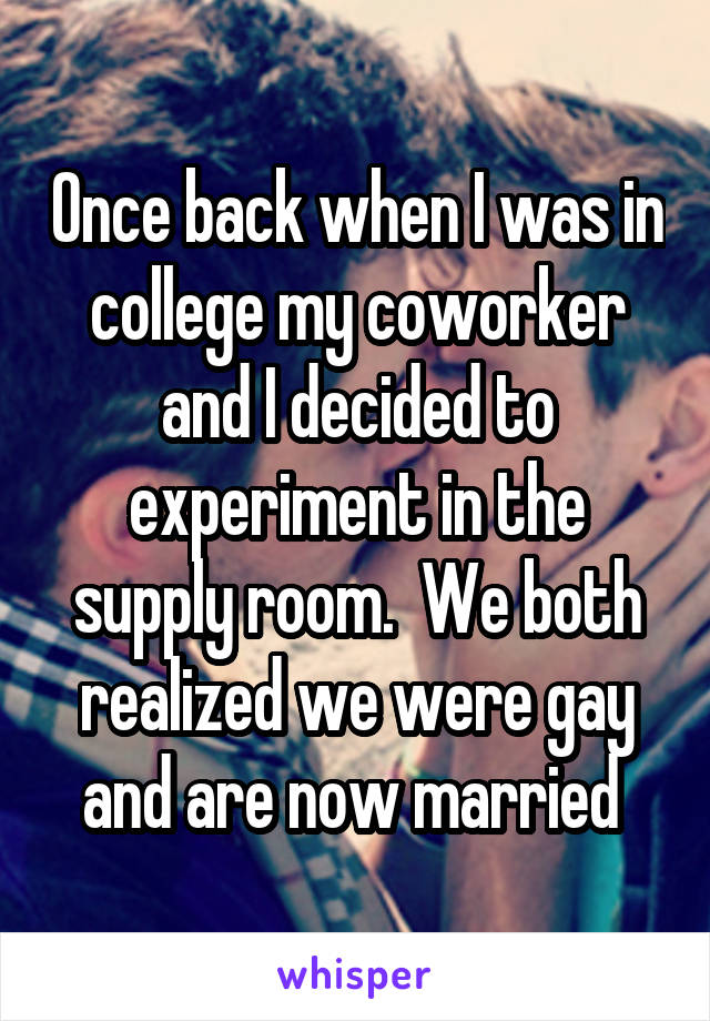 Once back when I was in college my coworker and I decided to experiment in the supply room.  We both realized we were gay and are now married 