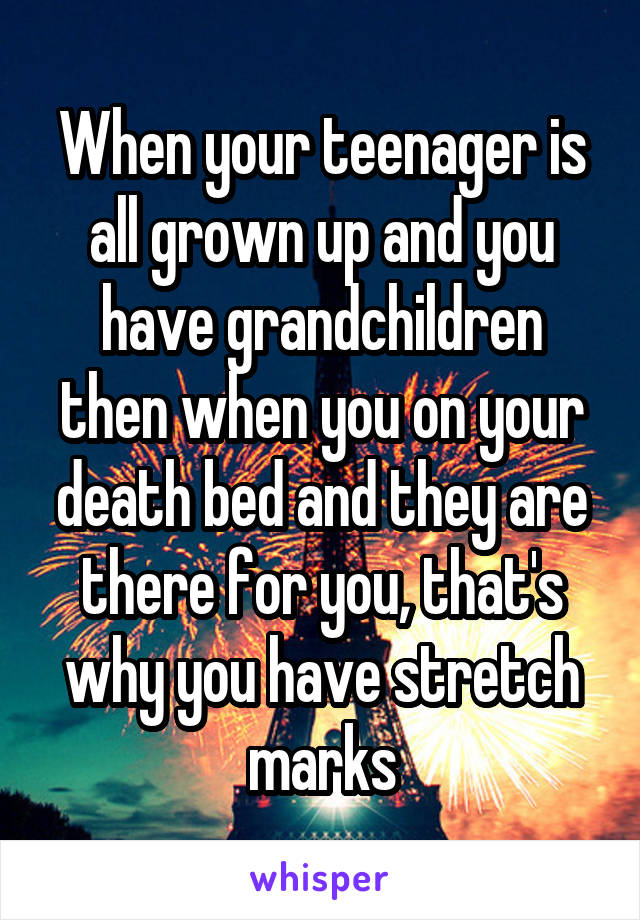 When your teenager is all grown up and you have grandchildren then when you on your death bed and they are there for you, that's why you have stretch marks