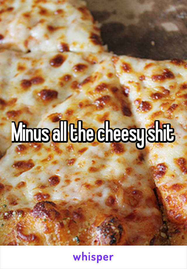 Minus all the cheesy shit 