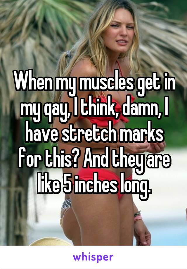 When my muscles get in my qay, I think, damn, I have stretch marks for this? And they are like 5 inches long.