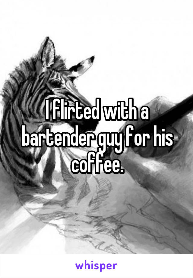 I flirted with a bartender guy for his coffee.