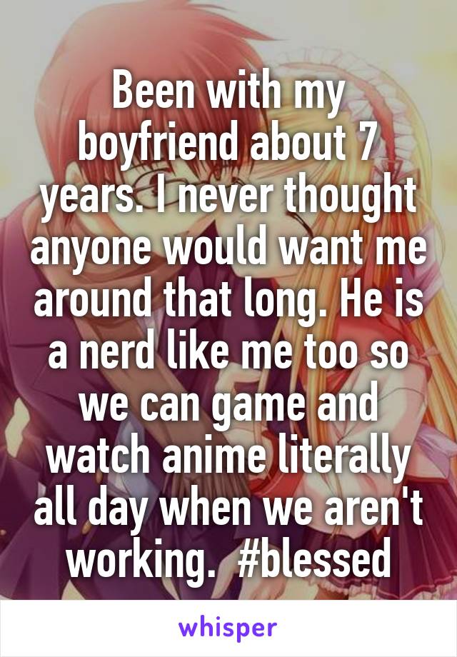 Been with my boyfriend about 7 years. I never thought anyone would want me around that long. He is a nerd like me too so we can game and watch anime literally all day when we aren't working.  #blessed