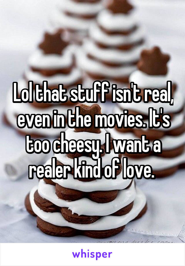 Lol that stuff isn't real, even in the movies. It's too cheesy. I want a realer kind of love. 