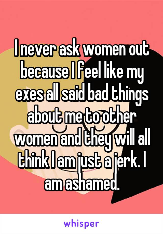 I never ask women out because I feel like my exes all said bad things about me to other women and they will all think I am just a jerk. I am ashamed.