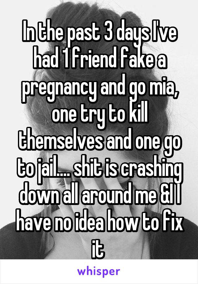 In the past 3 days I've had 1 friend fake a pregnancy and go mia, one try to kill themselves and one go to jail.... shit is crashing down all around me &I I have no idea how to fix it 