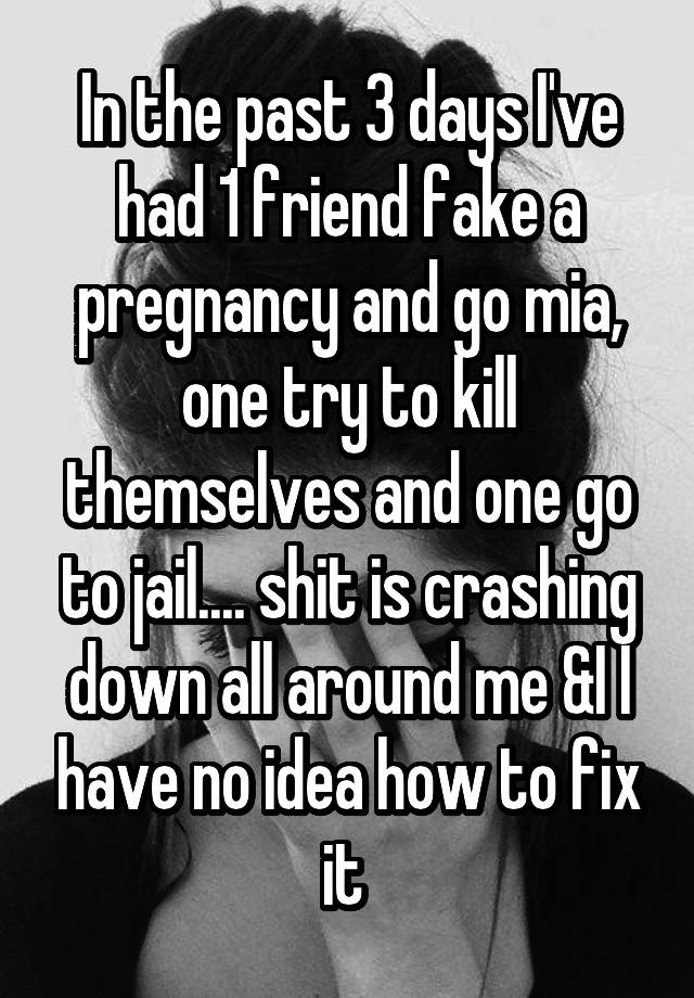 In the past 3 days I've had 1 friend fake a pregnancy and go mia, one try to kill themselves and one go to jail.... shit is crashing down all around me &I I have no idea how to fix it 