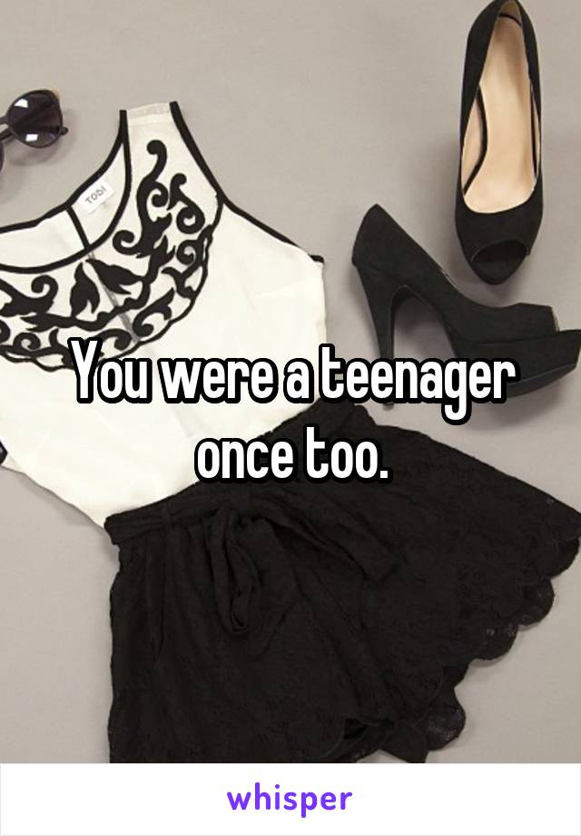 You were a teenager once too.