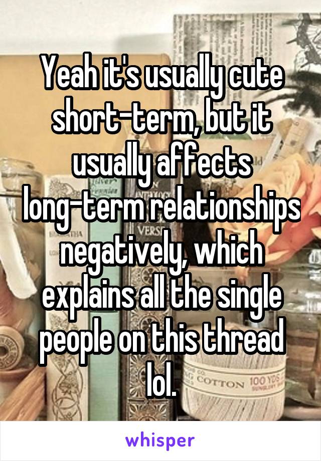 Yeah it's usually cute short-term, but it usually affects long-term relationships negatively, which explains all the single people on this thread lol.