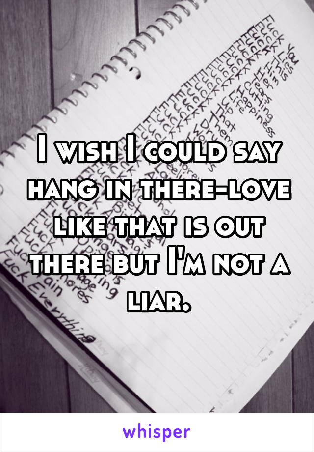 I wish I could say hang in there-love like that is out there but I'm not a liar.