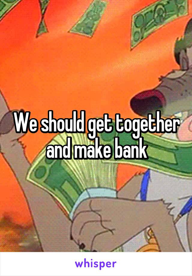 We should get together and make bank