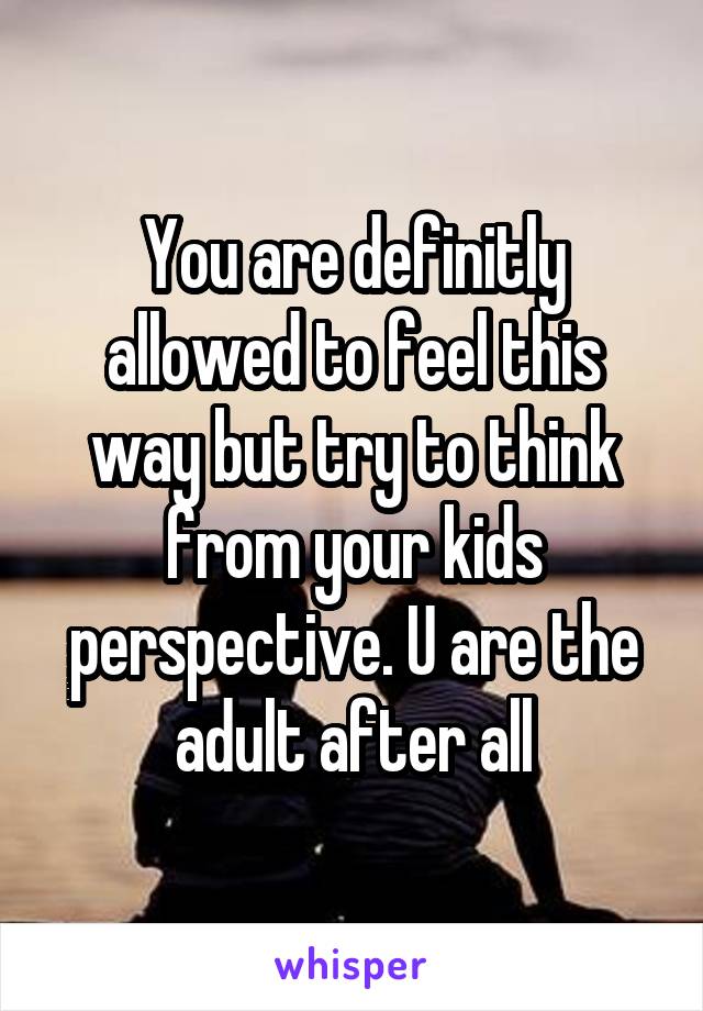 You are definitly allowed to feel this way but try to think from your kids perspective. U are the adult after all