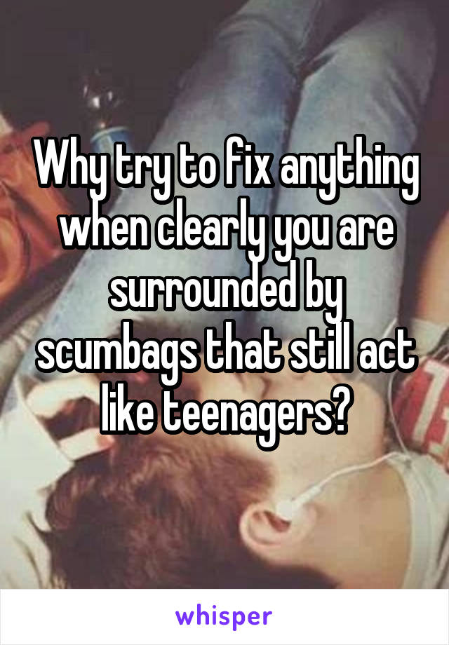 Why try to fix anything when clearly you are surrounded by scumbags that still act like teenagers?
