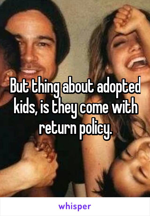 But thing about adopted kids, is they come with return policy.