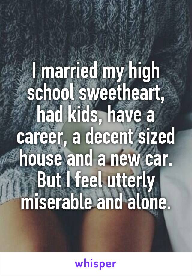 I married my high school sweetheart, had kids, have a career, a decent sized house and a new car. But I feel utterly miserable and alone.