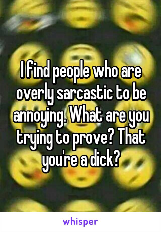 I find people who are overly sarcastic to be annoying. What are you trying to prove? That you're a dick?