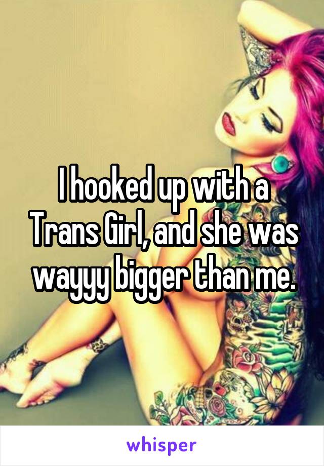 I hooked up with a Trans Girl, and she was wayyy bigger than me.