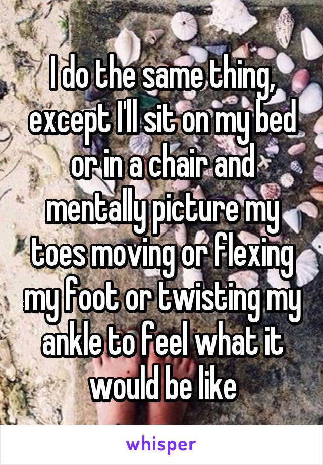 I do the same thing, except I'll sit on my bed or in a chair and mentally picture my toes moving or flexing my foot or twisting my ankle to feel what it would be like
