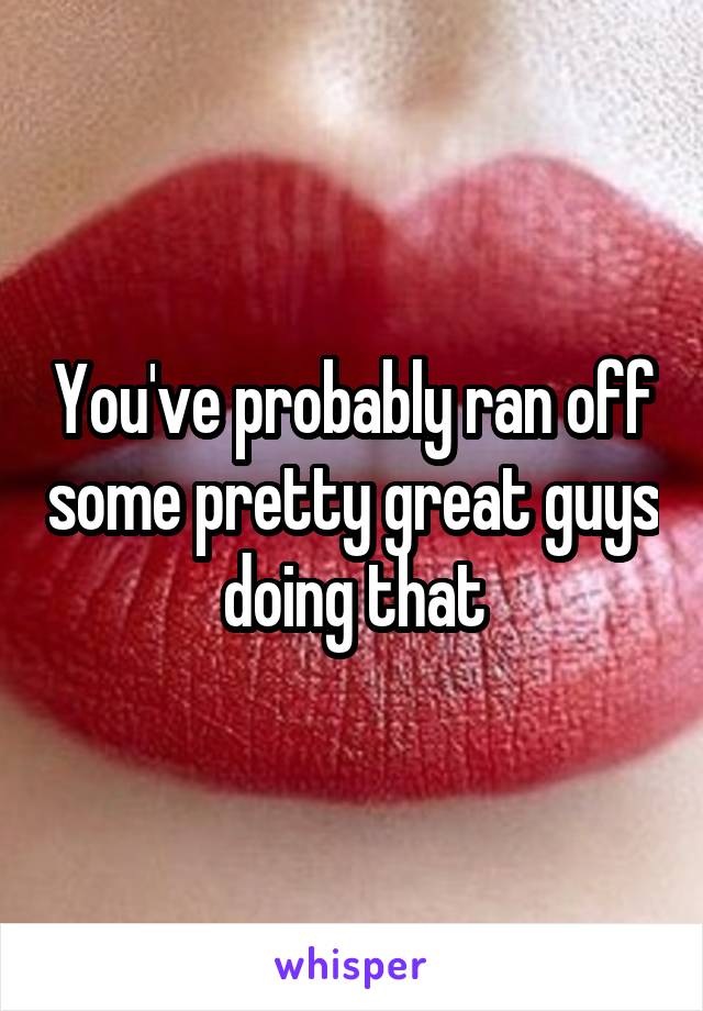 You've probably ran off some pretty great guys doing that