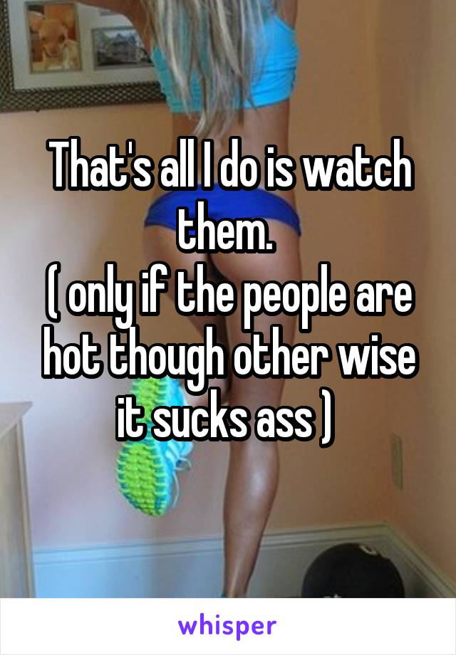 That's all I do is watch them. 
( only if the people are hot though other wise it sucks ass ) 
