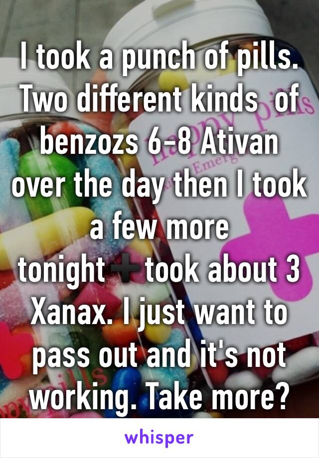 I took a punch of pills. Two different kinds  of benzozs 6-8 Ativan over the day then I took a few more tonight➕took about 3 Xanax. I just want to pass out and it's not working. Take more? 