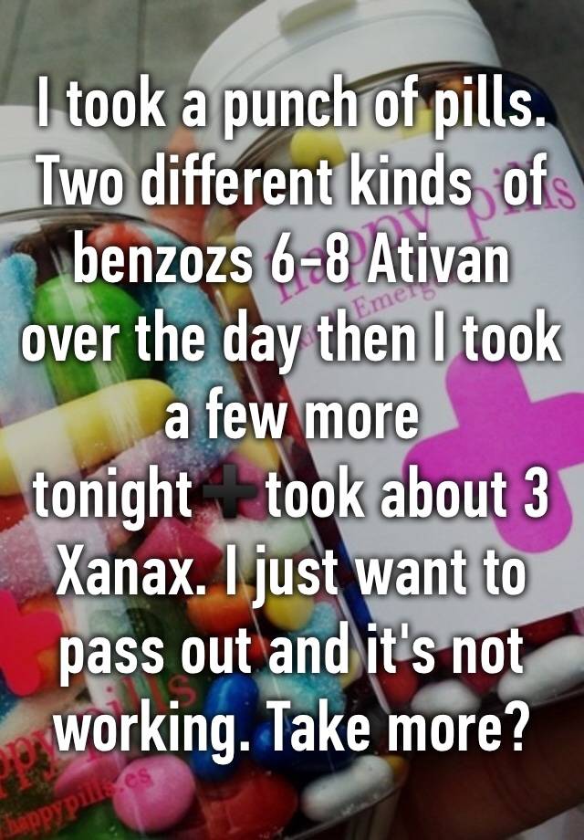 I took a punch of pills. Two different kinds  of benzozs 6-8 Ativan over the day then I took a few more tonight➕took about 3 Xanax. I just want to pass out and it's not working. Take more? 