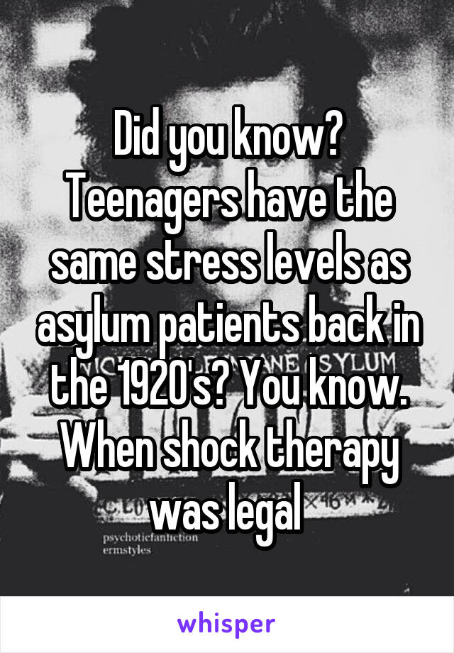 Did you know?
Teenagers have the same stress levels as asylum patients back in the 1920's? You know. When shock therapy was legal 