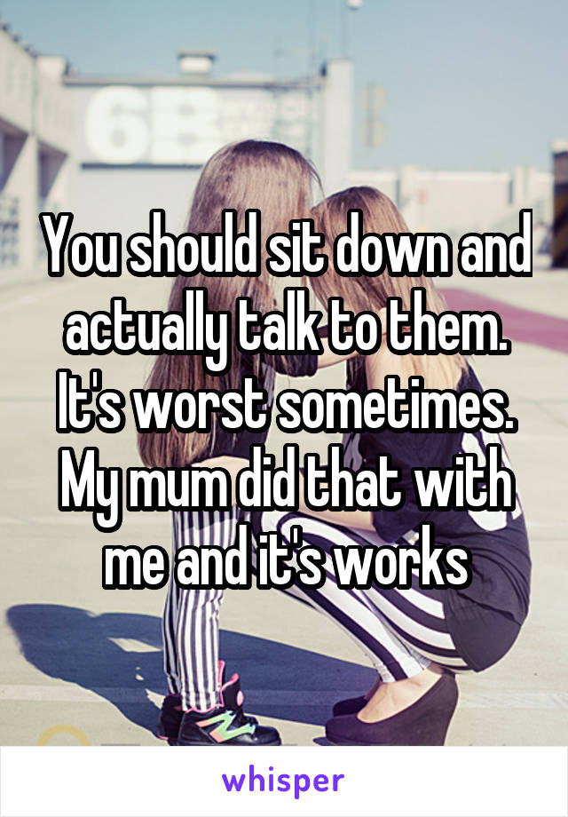 You should sit down and actually talk to them.
It's worst sometimes.
My mum did that with me and it's works
