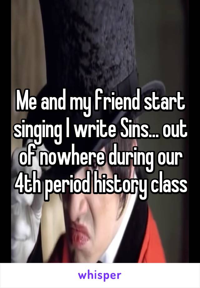 Me and my friend start singing I write Sins... out of nowhere during our 4th period history class