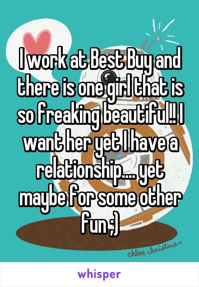 I work at Best Buy and there is one girl that is so freaking beautiful!! I want her yet I have a relationship.... yet maybe for some other fun ;)